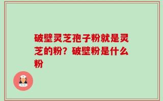破壁灵芝孢子粉就是灵芝的粉？破壁粉是什么粉