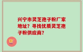 兴宁市灵芝孢子粉厂家地址？寻找优质灵芝孢子粉供应商？