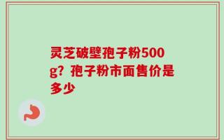 灵芝破壁孢子粉500g？孢子粉市面售价是多少