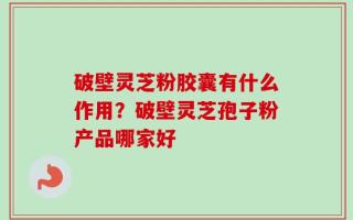破壁灵芝粉胶囊有什么作用？破壁灵芝孢子粉产品哪家好