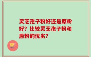 灵芝孢子粉好还是原粉好？比较灵芝孢子粉和原粉的优劣？