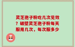 灵芝孢子粉吃几次见效？破壁灵芝孢子粉每天服用几次，每次服多少