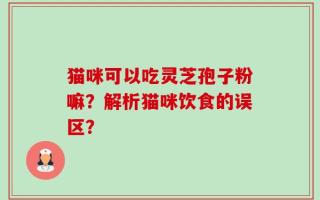 猫咪可以吃灵芝孢子粉嘛？解析猫咪饮食的误区？