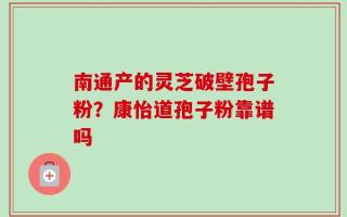 南通产的灵芝破壁孢子粉？康怡道孢子粉靠谱吗