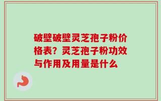 破壁破壁灵芝孢子粉价格表？灵芝孢子粉功效与作用及用量是什么