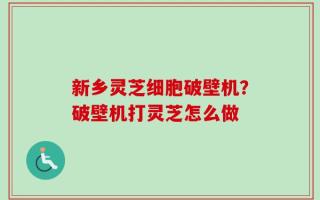 新乡灵芝细胞破壁机？破壁机打灵芝怎么做