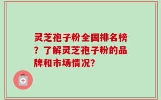 灵芝孢子粉全国排名榜？了解灵芝孢子粉的品牌和市场情况？