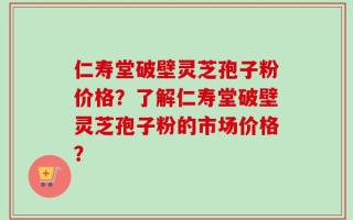 仁寿堂破壁灵芝孢子粉价格？了解仁寿堂破壁灵芝孢子粉的市场价格？