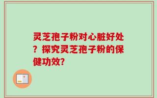灵芝孢子粉对心脏好处？探究灵芝孢子粉的保健功效？