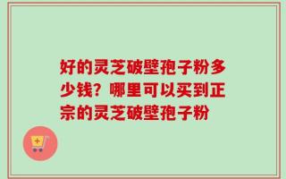 好的灵芝破壁孢子粉多少钱？哪里可以买到正宗的灵芝破壁孢子粉