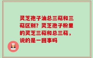 灵芝孢子油总三萜和三萜区别？灵芝孢子粉里的灵芝三萜和总三萜，说的是一回事吗
