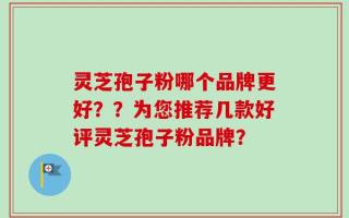 灵芝孢子粉哪个品牌更好？？为您推荐几款好评灵芝孢子粉品牌？