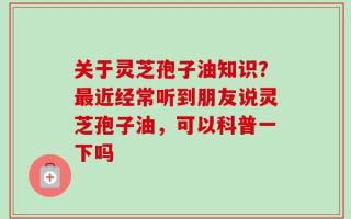 关于灵芝孢子油知识？最近经常听到朋友说灵芝孢子油，可以科普一下吗