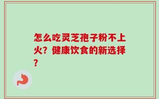 怎么吃灵芝孢子粉不上火？健康饮食的新选择？
