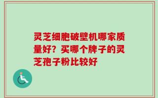 灵芝细胞破壁机哪家质量好？买哪个牌子的灵芝孢子粉比较好