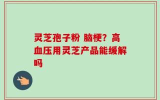 灵芝孢子粉 脑梗？高血压用灵芝产品能缓解吗