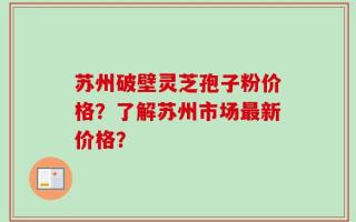 苏州破壁灵芝孢子粉价格？了解苏州市场最新价格？