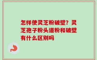 怎样使灵芝粉破壁？灵芝孢子粉头道粉和破壁有什么区别吗