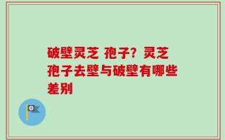 破壁灵芝 孢子？灵芝孢子去壁与破壁有哪些差别