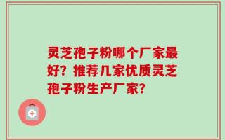 灵芝孢子粉哪个厂家最好？推荐几家优质灵芝孢子粉生产厂家？