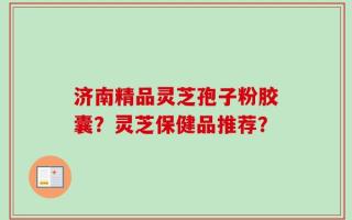 济南精品灵芝孢子粉胶囊？灵芝保健品推荐？