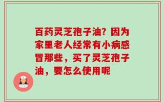 百药灵芝孢子油？因为家里老人经常有小病感冒那些，买了灵芝孢子油，要怎么使用呢