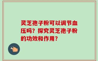 灵芝孢子粉可以调节血压吗？探究灵芝孢子粉的功效和作用？