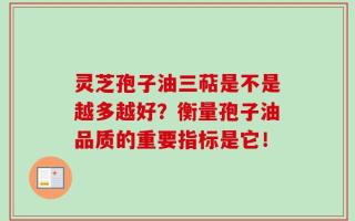 灵芝孢子油三萜是不是越多越好？衡量孢子油品质的重要指标是它！