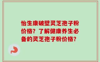 怡生康破壁灵芝孢子粉价格？了解健康养生必备的灵芝孢子粉价格？