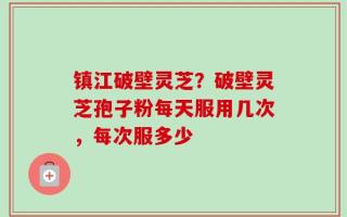 镇江破壁灵芝？破壁灵芝孢子粉每天服用几次，每次服多少