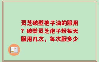 灵芝破壁孢子油的服用？破壁灵芝孢子粉每天服用几次，每次服多少