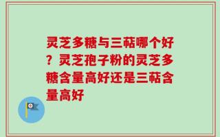 灵芝多糖与三萜哪个好？灵芝孢子粉的灵芝多糖含量高好还是三萜含量高好