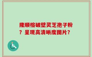 隆顺榕破壁灵芝孢子粉？呈现高清晰度图片？