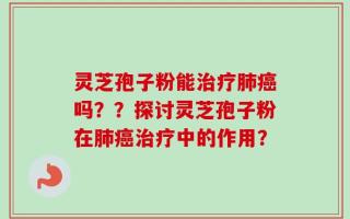 灵芝孢子粉能治疗肺癌吗？？探讨灵芝孢子粉在肺癌治疗中的作用？