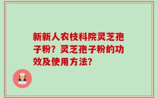 新新人农枝科院灵芝孢子粉？灵芝孢子粉的功效及使用方法？