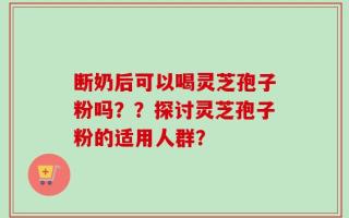 断奶后可以喝灵芝孢子粉吗？？探讨灵芝孢子粉的适用人群？