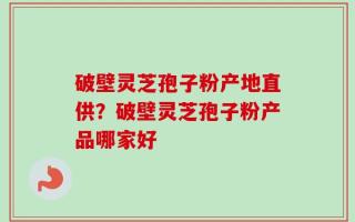破壁灵芝孢子粉产地直供？破壁灵芝孢子粉产品哪家好