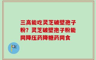 三高能吃灵芝破壁孢子粉？灵芝破壁孢子粉能同降压药降糖药同食