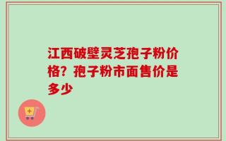 江西破壁灵芝孢子粉价格？孢子粉市面售价是多少