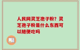 人民网灵芝孢子粉？灵芝孢子粉是什么东西可以随便吃吗