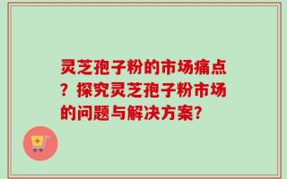 灵芝孢子粉的市场痛点？探究灵芝孢子粉市场的问题与解决方案？
