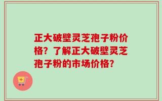 正大破壁灵芝孢子粉价格？了解正大破壁灵芝孢子粉的市场价格？