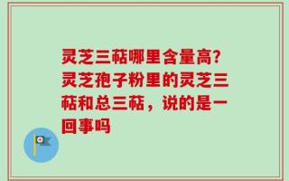 灵芝三萜哪里含量高？灵芝孢子粉里的灵芝三萜和总三萜，说的是一回事吗