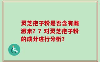 灵芝孢子粉是否含有雌激素？？对灵芝孢子粉的成分进行分析？