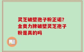 灵芝破壁孢子粉正诺？金奥力牌破壁灵芝孢子粉是真的吗