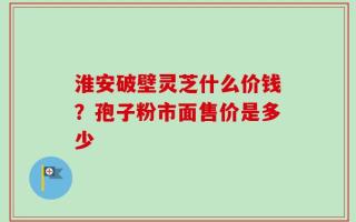 淮安破壁灵芝什么价钱？孢子粉市面售价是多少