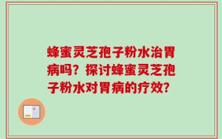 蜂蜜灵芝孢子粉水治胃病吗？探讨蜂蜜灵芝孢子粉水对胃病的疗效？