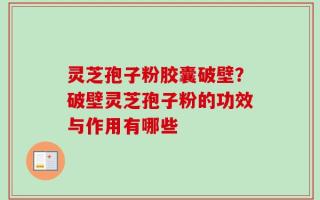 灵芝孢子粉胶囊破壁？破壁灵芝孢子粉的功效与作用有哪些