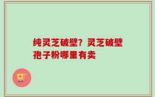 纯灵芝破壁？灵芝破壁孢子粉哪里有卖