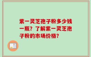紫一灵芝孢子粉多少钱一瓶？了解紫一灵芝孢子粉的市场价格？